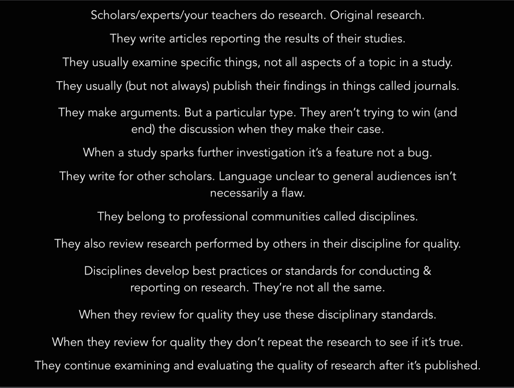 1. Experts do original research. 2. They write articles reporting the results of individual studies. 3. Their studies examine specific things, not all aspects of a topic. 4. These reports are usually published in things called journals. 5. They make a particular type of argument. They’re not trying to win or end a conversation when they argue. 6. When these articles spark further investigation it’s a feature not a bug. 7. Their articles are written for other scholars. Language unclear to general audiences isn’t always a flaw. 8. They belong to professional communities called disciplines 9. They also review research perfumed by others in their discipline for quality. 10. They develop best practices or standards for conducting and reporting on research. These standards aren’t all the same. 12. When they review for quality they use these standards. 13. When they review for quality they don’t repeat the research to see if its true. 14. They continue examining and evaluating the quality of research after it’s published.